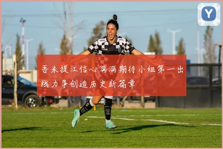 吾米提江信心满满期待小组第一出线力争创造历史新篇章