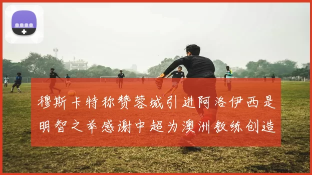 穆斯卡特称赞蓉城引进阿洛伊西是明智之举感谢中超为澳洲教练创造机会