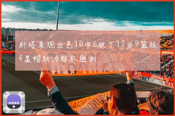 科塔表现出色10中6砍下17分9篮板4盖帽助力球队胜利