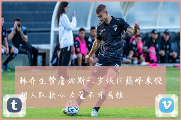 韩乔生赞詹姆斯41岁依旧巅峰表现湖人队核心力量不可或缺