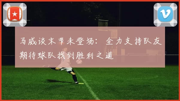 马威谈末节未登场：全力支持队友期待球队找到胜利之道
