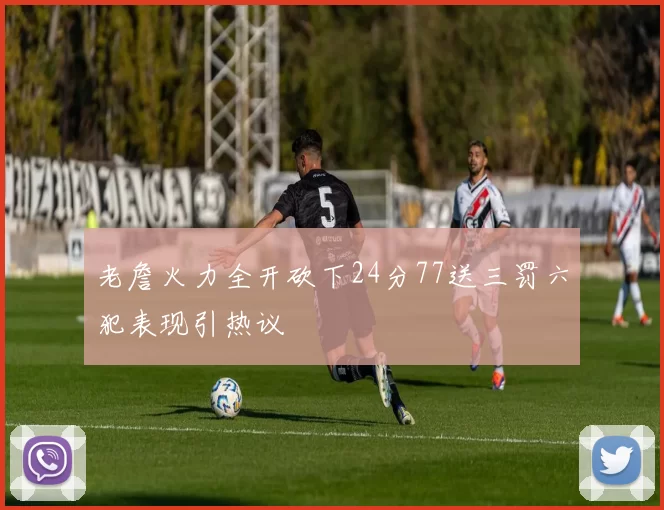 老詹火力全开砍下24分77送三罚六犯表现引热议