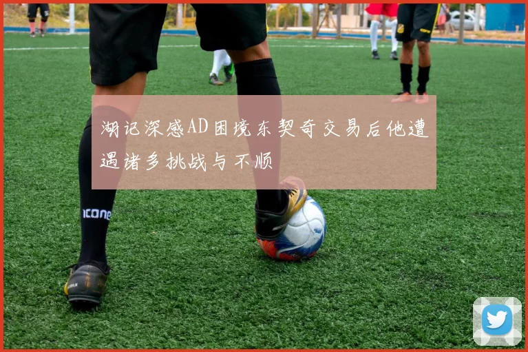 湖记深感AD困境东契奇交易后他遭遇诸多挑战与不顺