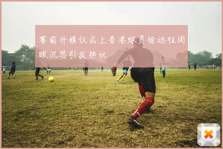 赛前升旗仪式上香港球员徐远征闭眼沉思引发热议
